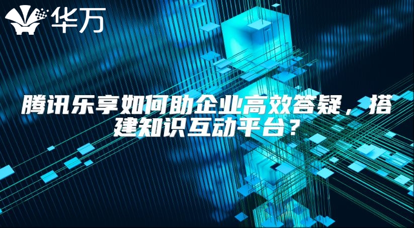 騰訊樂享如何助企業(yè)高效答疑，搭建知識互動平臺？