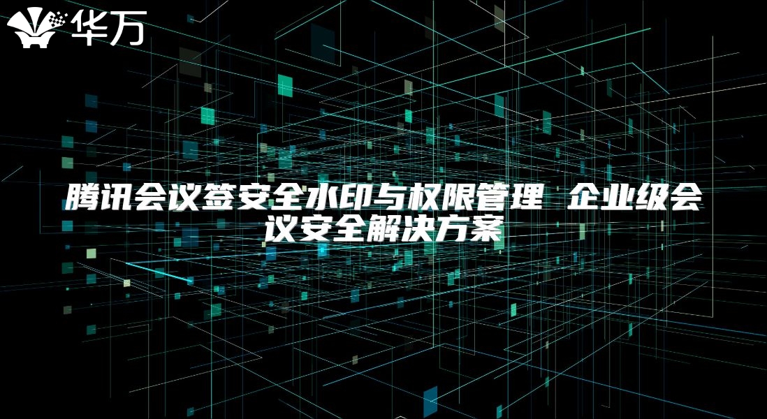 騰訊會議簽安全水印與權限管理 企業(yè)級會議安全解決方案
