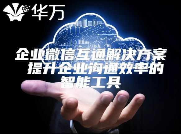 企業(yè)微信互通解決方案 提升企業(yè)溝通效率的智能工具