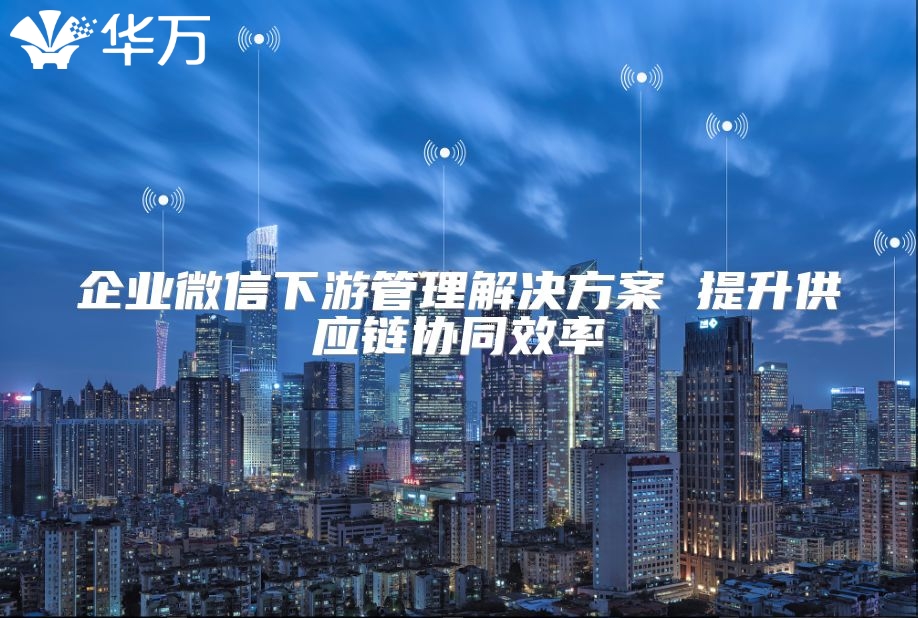 企業微信下游管理解決方案 提升供應鏈協同效率
