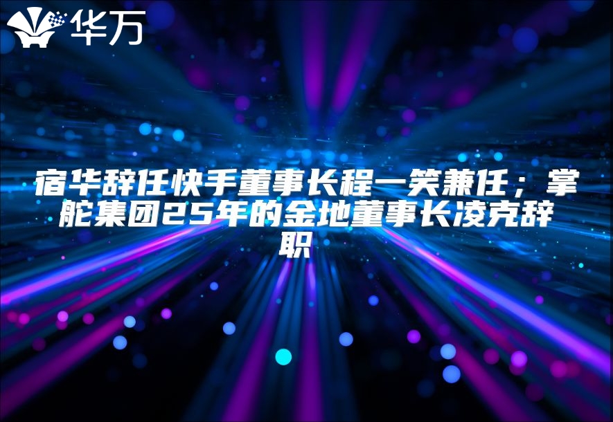 宿華辭任快手董事長程一笑兼任；掌舵集團25年的金地董事長凌克辭職 