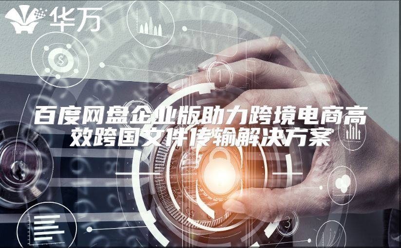 百度網盤企業版助力跨境電商高效跨國文件傳輸解決方案