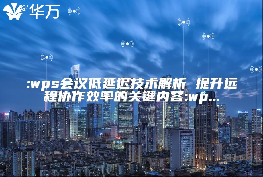 :wps會議低延遲技術(shù)解析 提升遠程協(xié)作效率的關(guān)鍵內(nèi)容:wp...