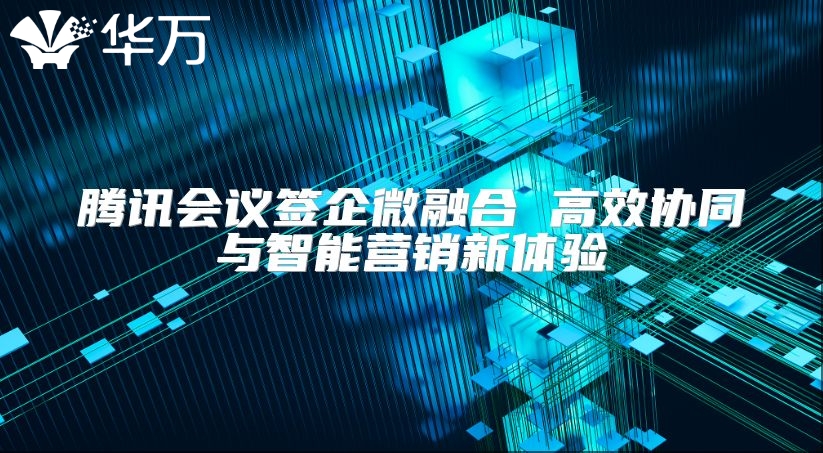 騰訊會議簽企微融合 高效協同與智能營銷新體驗