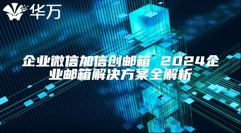 企業(yè)微信加信創(chuàng)郵箱 2024企業(yè)郵箱解決方案全解析