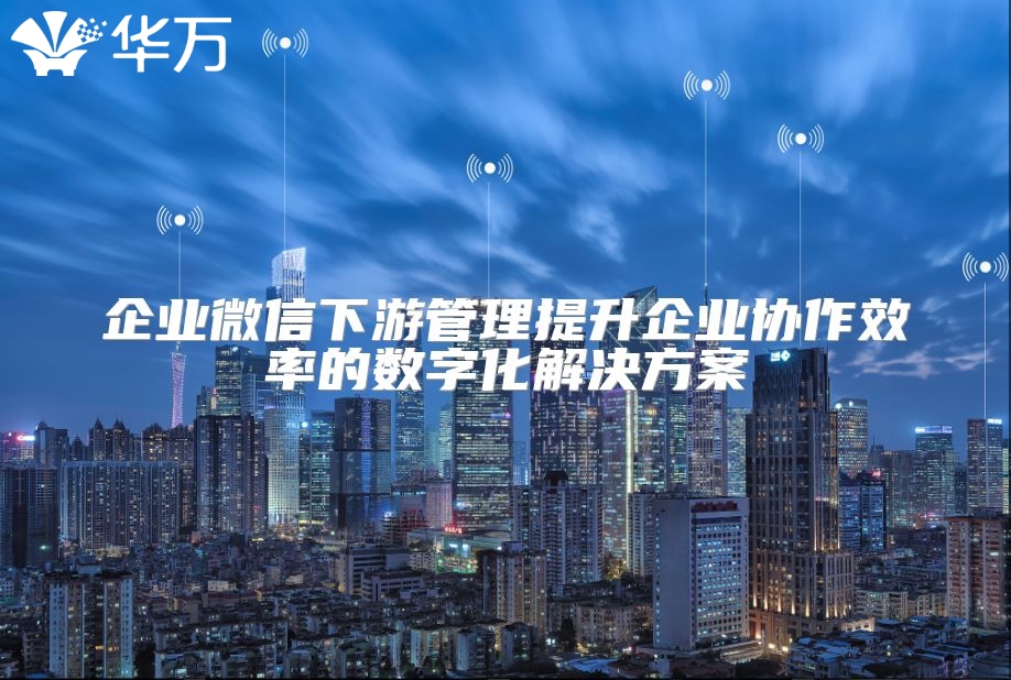企業(yè)微信下游管理提升企業(yè)協(xié)作效率的數(shù)字化解決方案