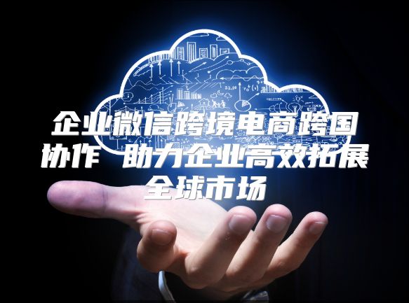 企業微信跨境電商跨國協作 助力企業高效拓展全球市場