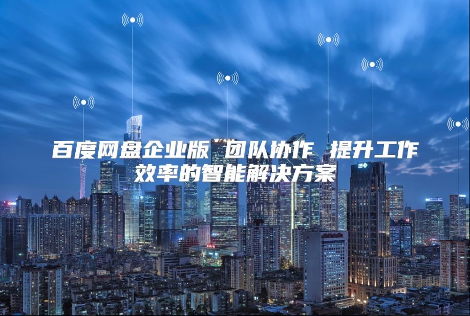 百度網盤企業版 團隊協作 提升工作效率的智能解決方案