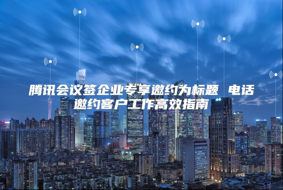 騰訊會議簽企業專享邀約為標題 電話邀約客戶工作高效指南