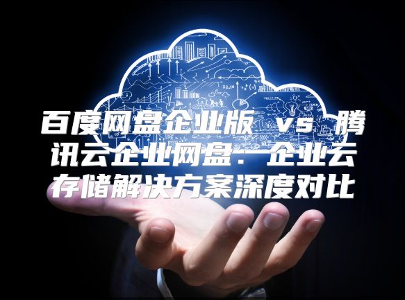 百度網(wǎng)盤企業(yè)版 vs 騰訊云企業(yè)網(wǎng)盤：企業(yè)云存儲(chǔ)解決方案深度對(duì)比