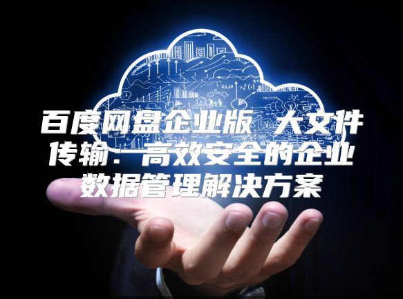 百度網(wǎng)盤企業(yè)版 大文件傳輸：高效安全的企業(yè)數(shù)據(jù)管理解決方案