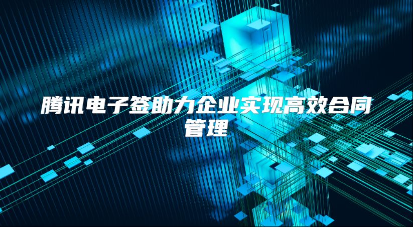 騰訊電子簽助力企業實現高效合同管理