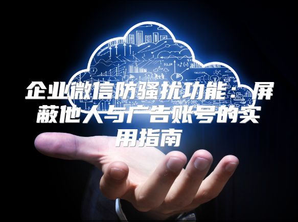 企業微信防騷擾功能：屏蔽他人與廣告賬號的實用指南