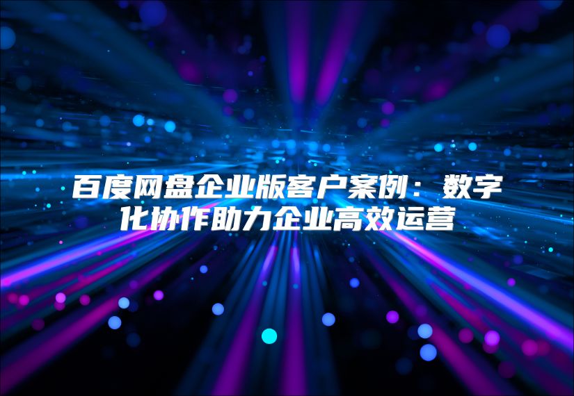 百度網(wǎng)盤(pán)企業(yè)版客戶案例：數(shù)字化協(xié)作助力企業(yè)高效運(yùn)營(yíng)