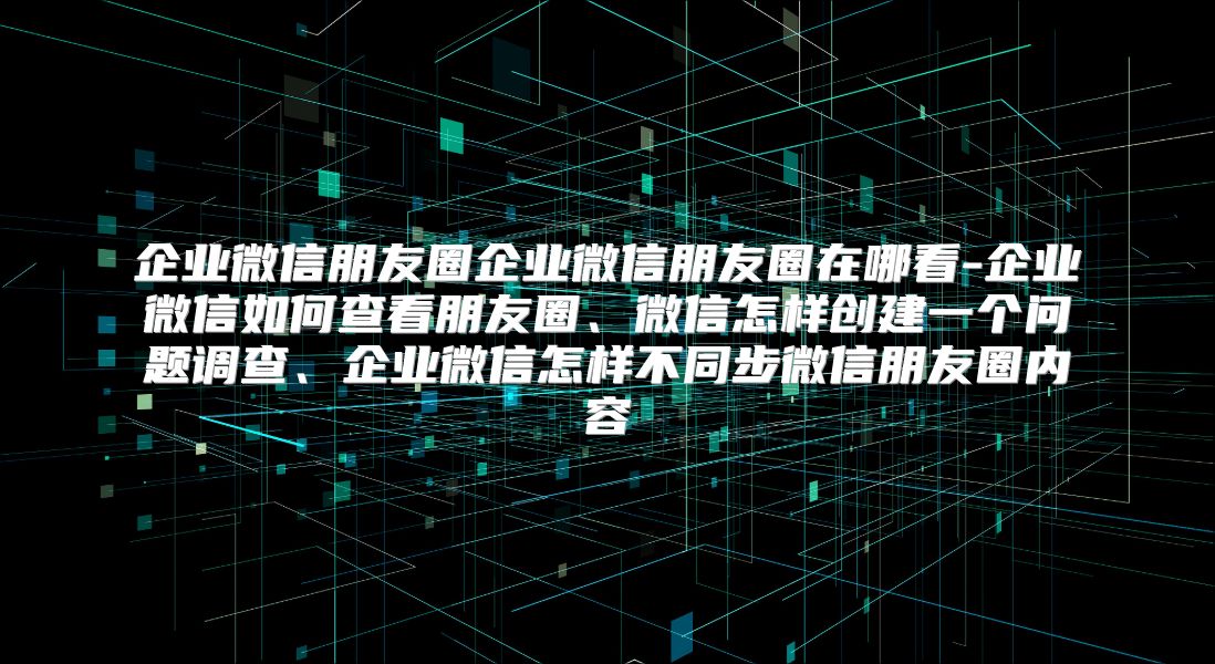 企業微信朋友圈企業微信朋友圈在哪看-企業微信如何查看朋友圈、微信怎樣創建一個問題調查、企業微信怎樣不同步微信朋友圈內容