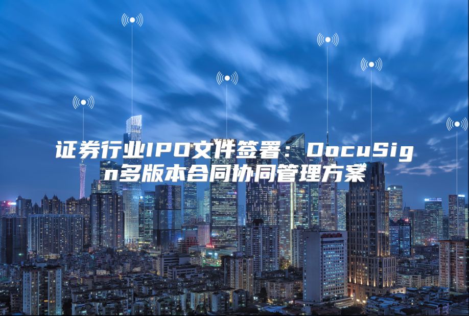 證券行業(yè)IPO文件簽署：DocuSign多版本合同協(xié)同管理方案