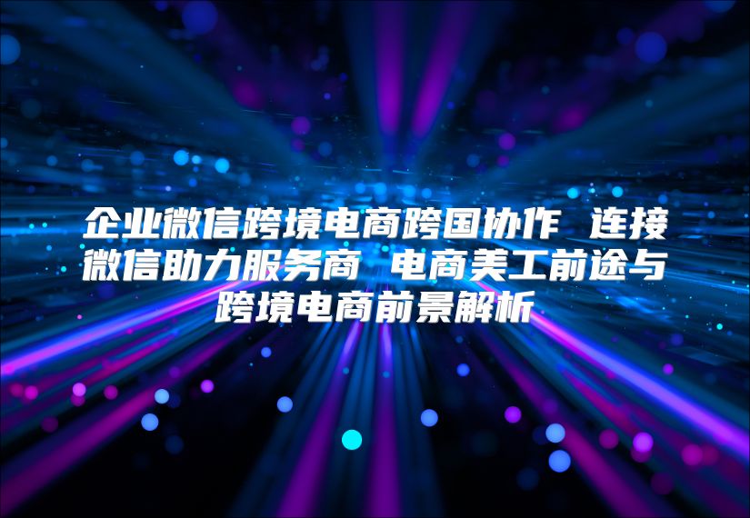 企業微信跨境電商跨國協作 連接微信助力服務商 電商美工前途與跨境電商前景解析
