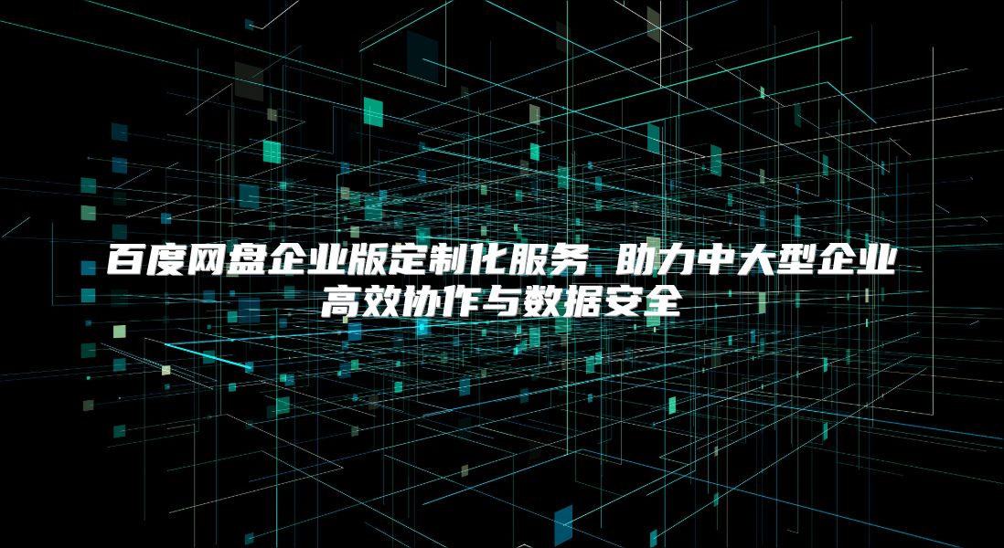 百度網盤企業版定制化服務 助力中大型企業高效協作與數據安全