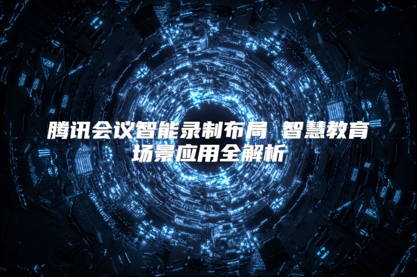 騰訊會(huì)議智能錄制布局 智慧教育場(chǎng)景應(yīng)用全解析