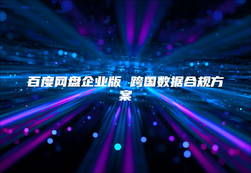 百度網(wǎng)盤企業(yè)版 跨國數(shù)據(jù)合規(guī)方案