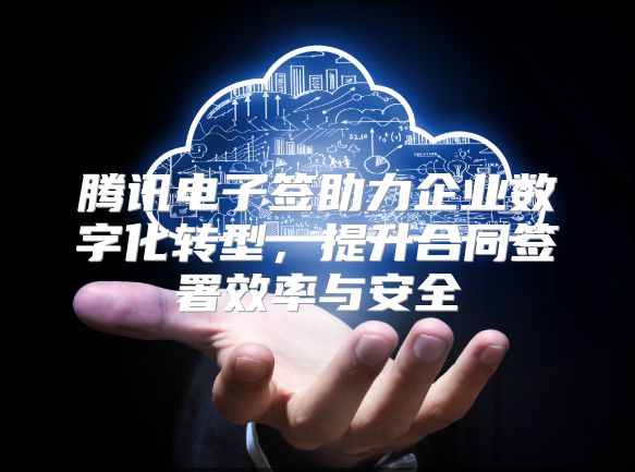 騰訊電子簽助力企業數字化轉型，提升合同簽署效率與安全
