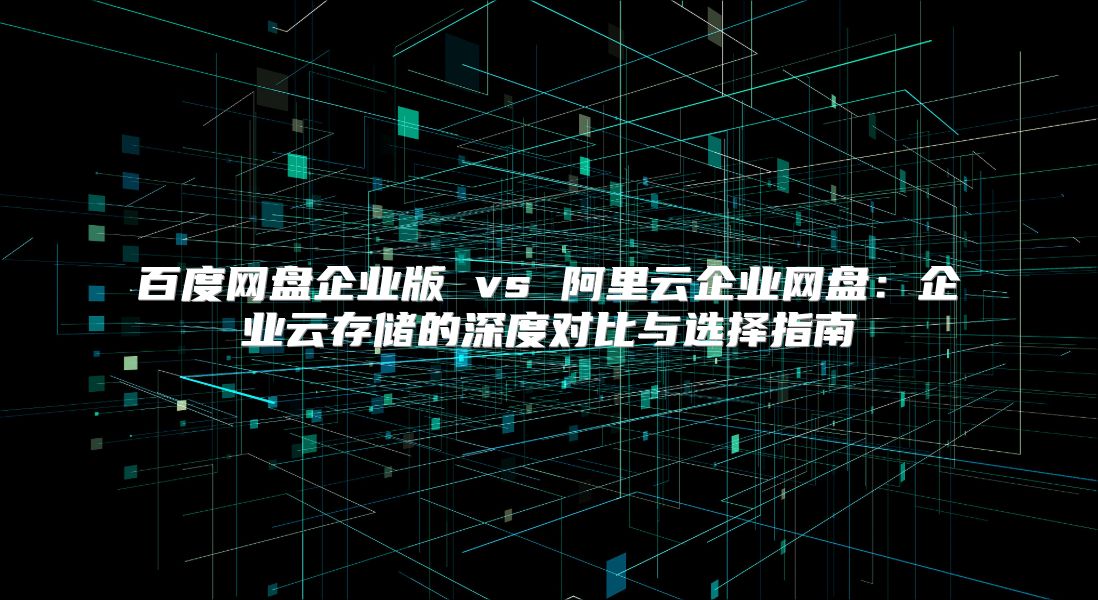 百度網(wǎng)盤(pán)企業(yè)版 vs 阿里云企業(yè)網(wǎng)盤(pán)：企業(yè)云存儲(chǔ)的深度對(duì)比與選擇指南