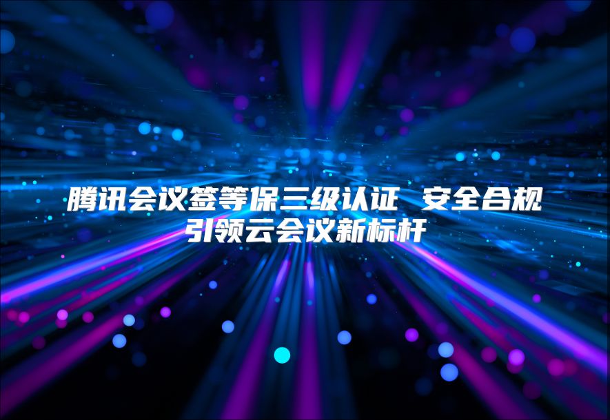 騰訊會議簽等保三級認證 安全合規引領云會議新標桿