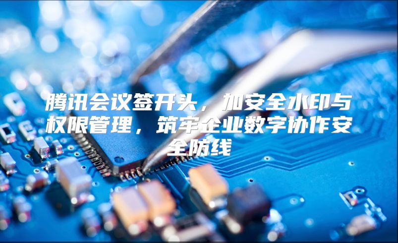 騰訊會議簽開頭，加安全水印與權限管理，筑牢企業數字協作安全防線