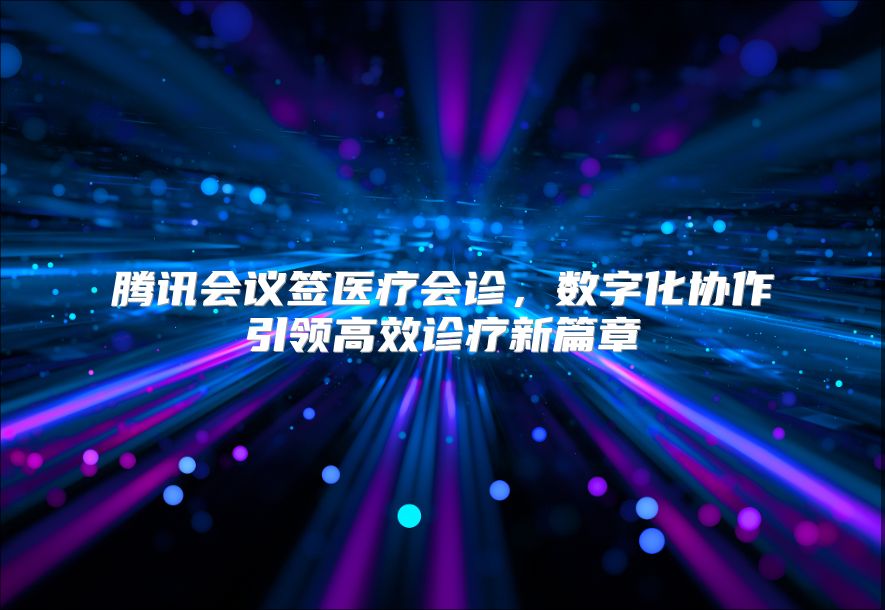 騰訊會議簽醫(yī)療會診，數(shù)字化協(xié)作引領(lǐng)高效診療新篇章
