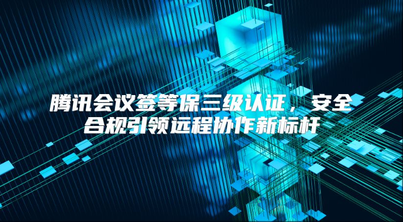騰訊會議簽等保三級認證，安全合規(guī)引領遠程協(xié)作新標桿
