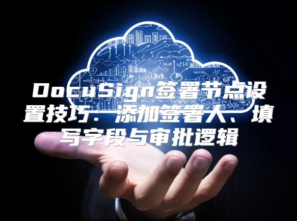 DocuSign簽署節(jié)點(diǎn)設(shè)置技巧:添加簽署人、填寫字段與審批邏輯