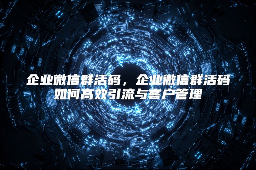 企業微信群活碼，企業微信群活碼如何高效引流與客戶管理