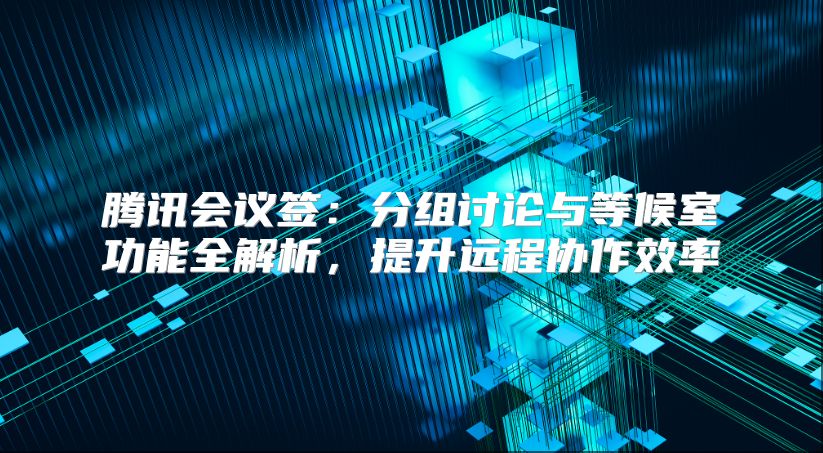 騰訊會(huì)議簽：分組討論與等候室功能全解析，提升遠(yuǎn)程協(xié)作效率