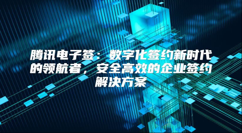 騰訊電子簽：數字化簽約新時代的領航者，安全高效的企業簽約解決方案
