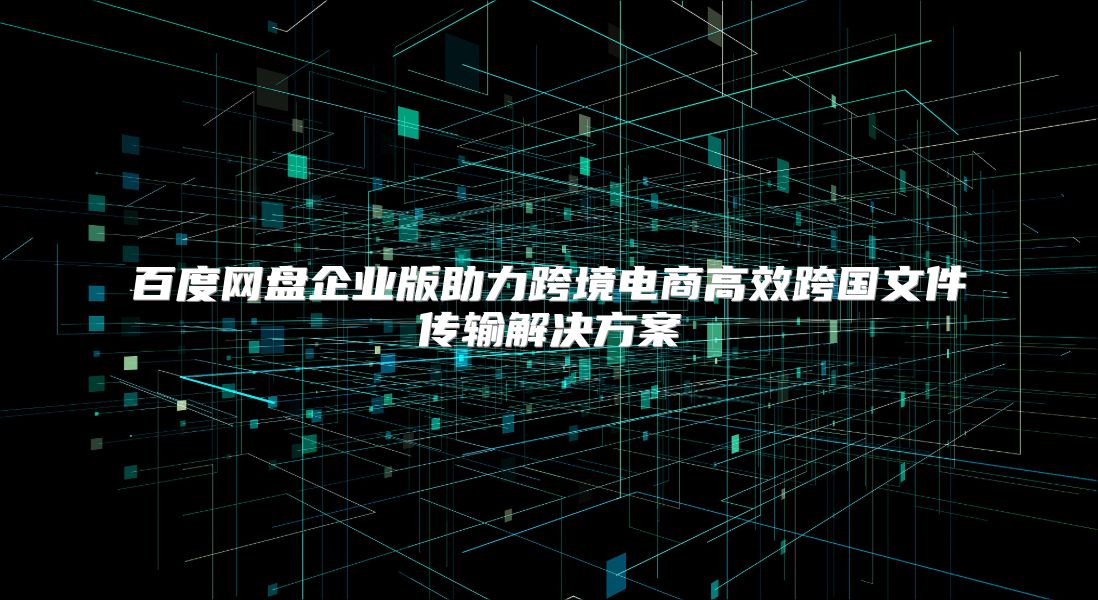 百度網盤企業版助力跨境電商高效跨國文件傳輸解決方案