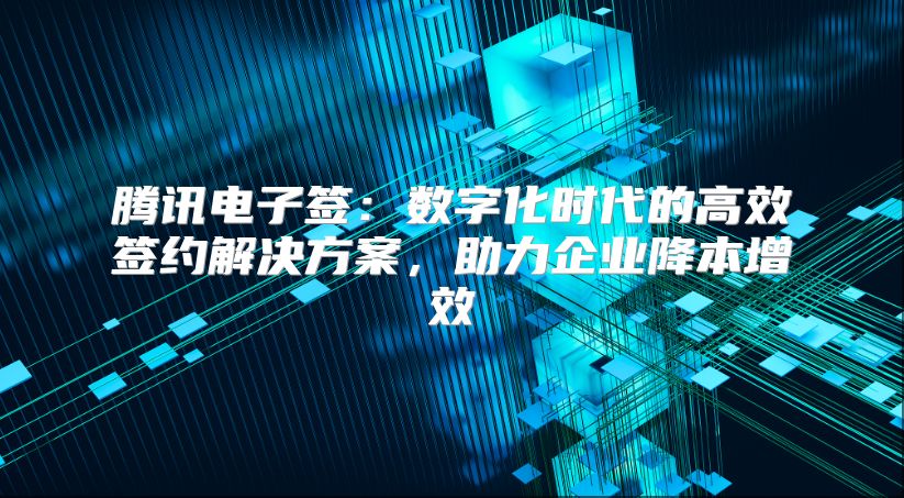 騰訊電子簽：數字化時代的高效簽約解決方案，助力企業降本增效