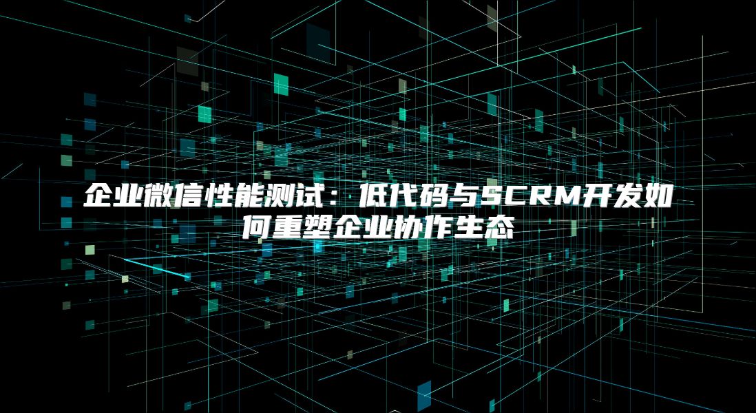 企業(yè)微信性能測試：低代碼與SCRM開發(fā)如何重塑企業(yè)協(xié)作生態(tài)