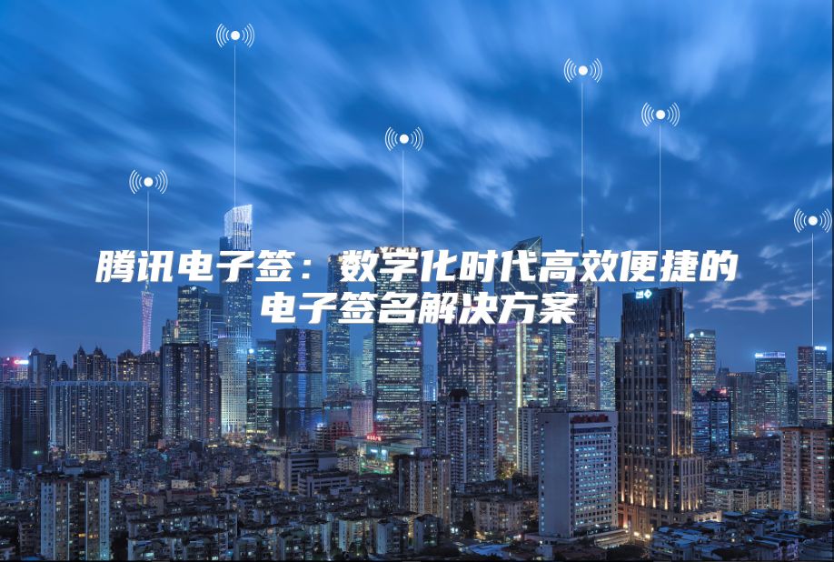 騰訊電子簽：數字化時代高效便捷的電子簽名解決方案