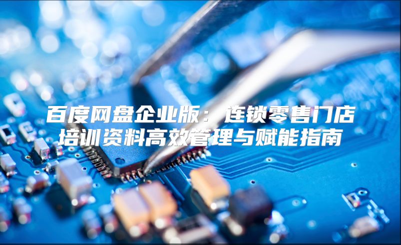 百度網盤企業版：連鎖零售門店培訓資料高效管理與賦能指南