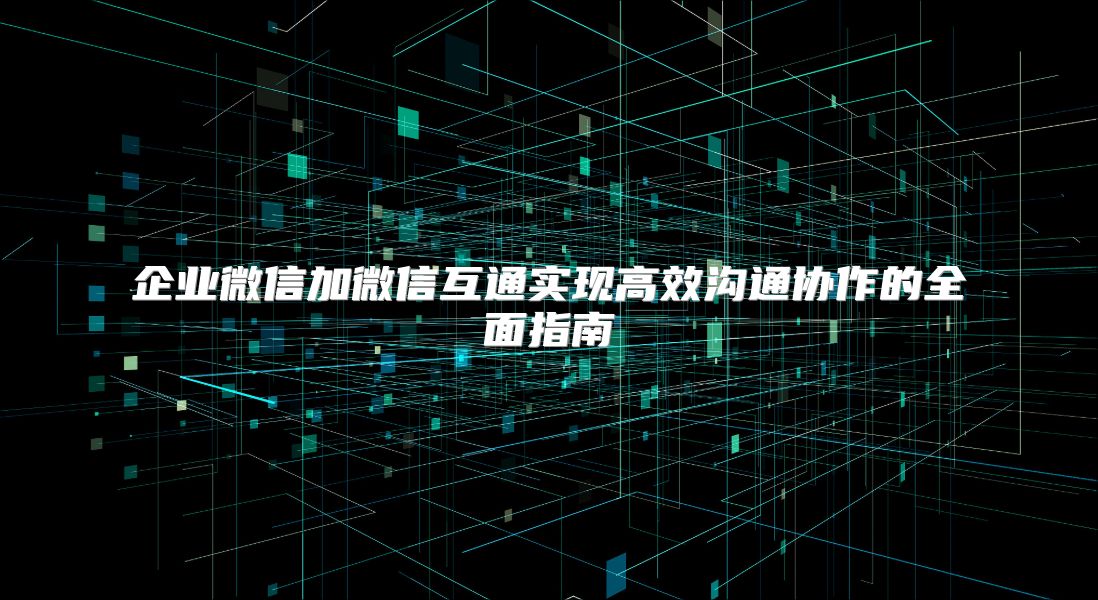 企業微信加微信互通實現高效溝通協作的全面指南