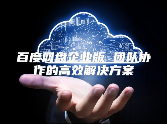 百度網盤企業版 團隊協作的高效解決方案