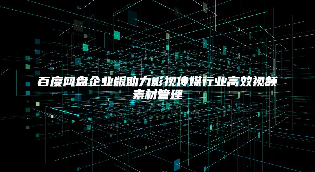 百度網(wǎng)盤企業(yè)版助力影視傳媒行業(yè)高效視頻素材管理