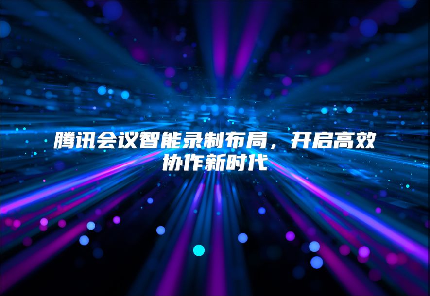 騰訊會(huì)議智能錄制布局，開(kāi)啟高效協(xié)作新時(shí)代