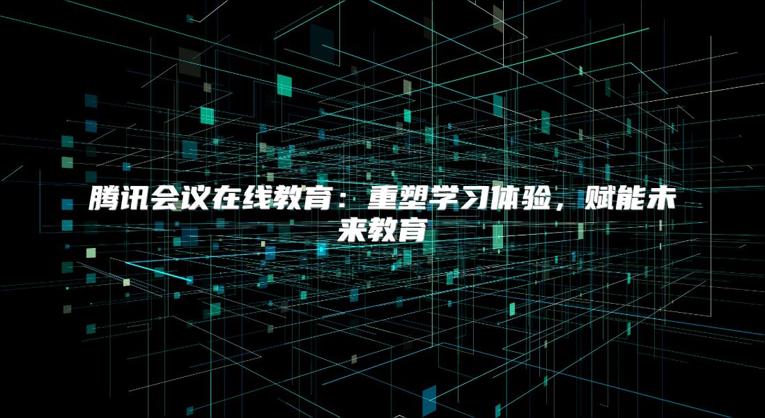 騰訊會議在線教育：重塑學習體驗，賦能未來教育