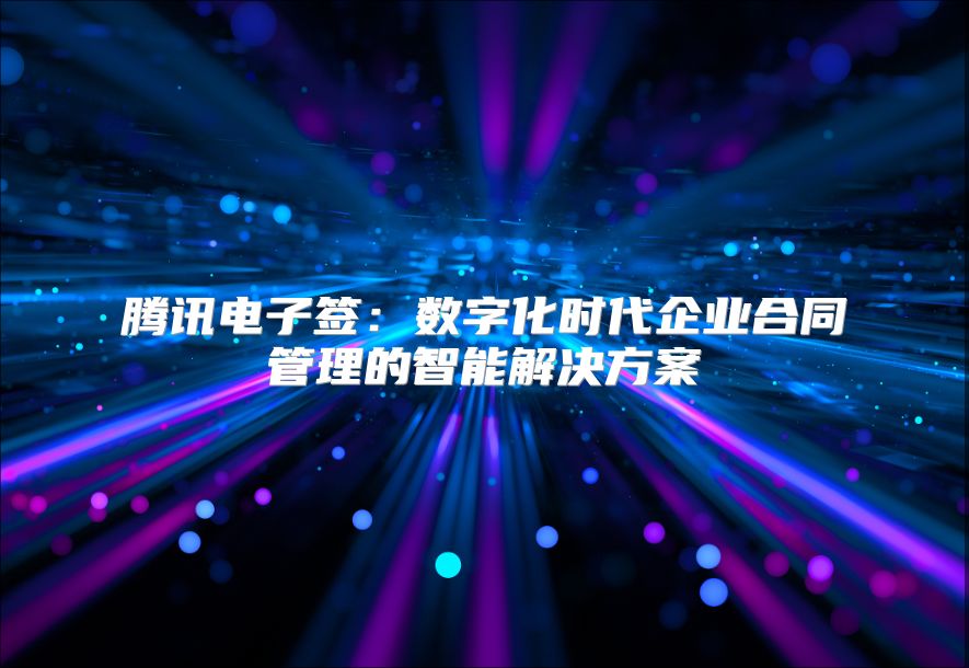 騰訊電子簽：數(shù)字化時(shí)代企業(yè)合同管理的智能解決方案