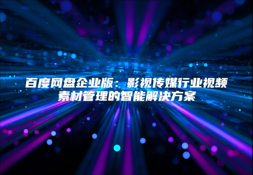百度網盤企業版：影視傳媒行業視頻素材管理的智能解決方案