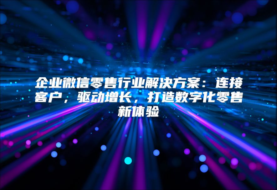 企業微信零售行業解決方案：連接客戶，驅動增長，打造數字化零售新體驗