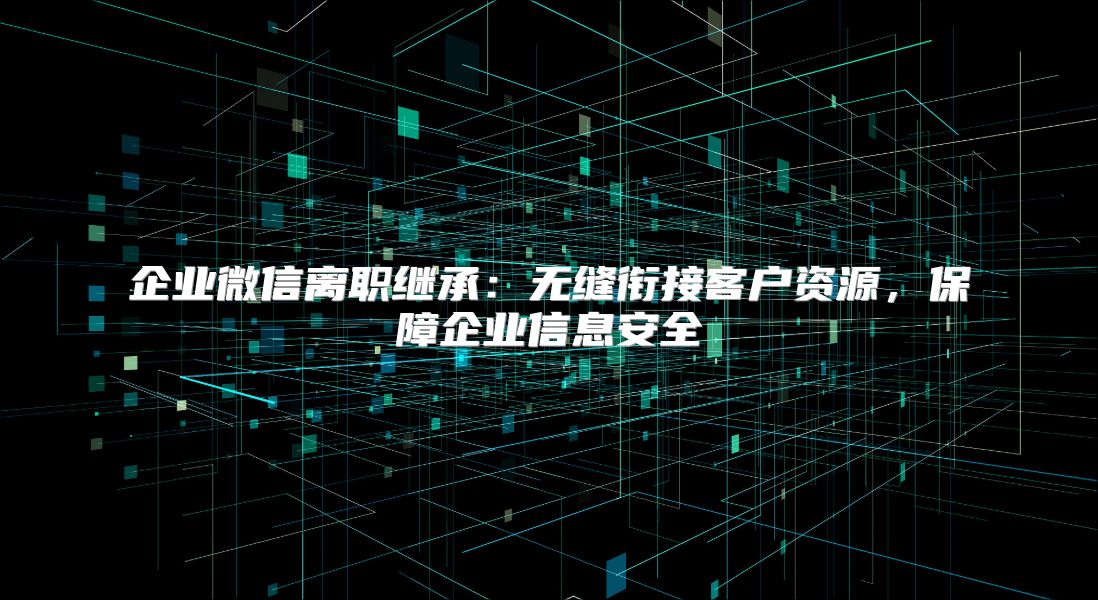 企業微信離職繼承：無縫銜接客戶資源，保障企業信息安全